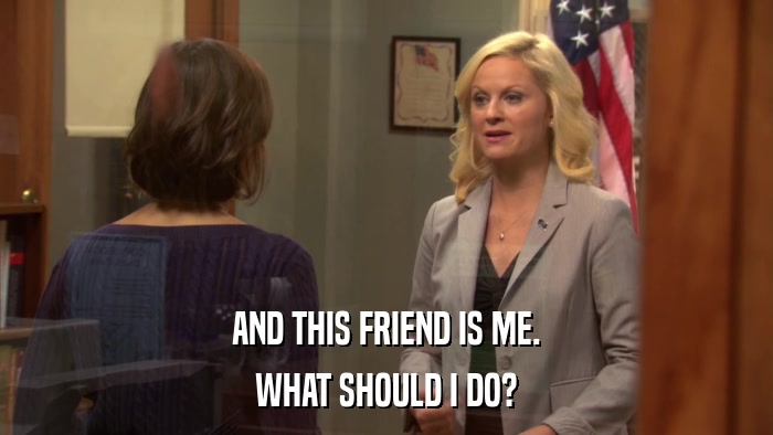 AND THIS FRIEND IS ME. WHAT SHOULD I DO? 