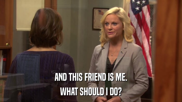 AND THIS FRIEND IS ME. WHAT SHOULD I DO? 
