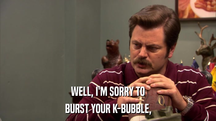 WELL, I'M SORRY TO BURST YOUR K-BUBBLE, 