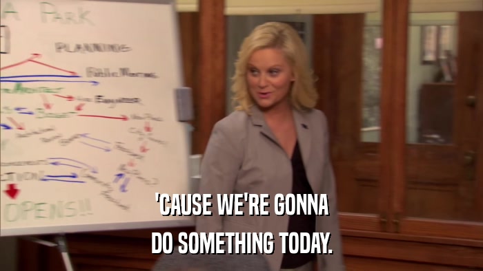 'CAUSE WE'RE GONNA DO SOMETHING TODAY. 