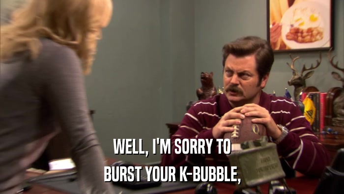WELL, I'M SORRY TO BURST YOUR K-BUBBLE, 