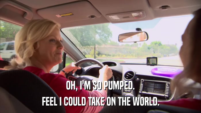 OH, I'M SO PUMPED. FEEL I COULD TAKE ON THE WORLD. 