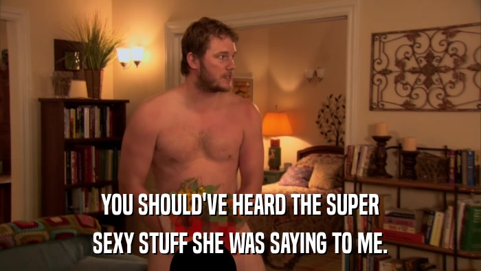 YOU SHOULD'VE HEARD THE SUPER SEXY STUFF SHE WAS SAYING TO ME. 