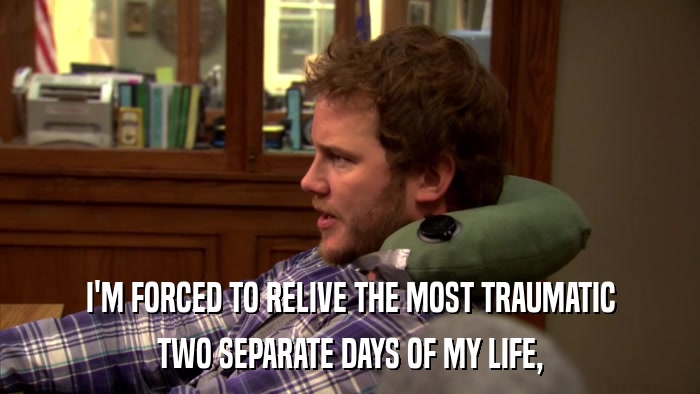 I'M FORCED TO RELIVE THE MOST TRAUMATIC TWO SEPARATE DAYS OF MY LIFE, 