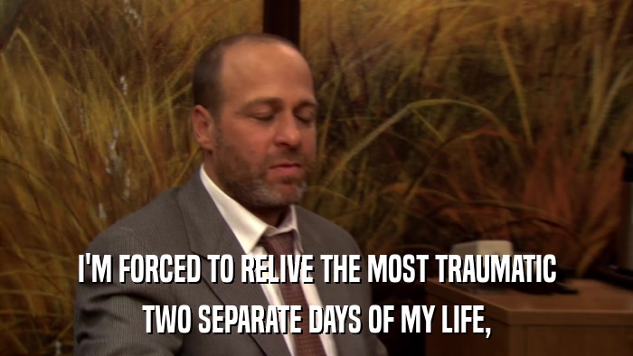 I'M FORCED TO RELIVE THE MOST TRAUMATIC TWO SEPARATE DAYS OF MY LIFE, 