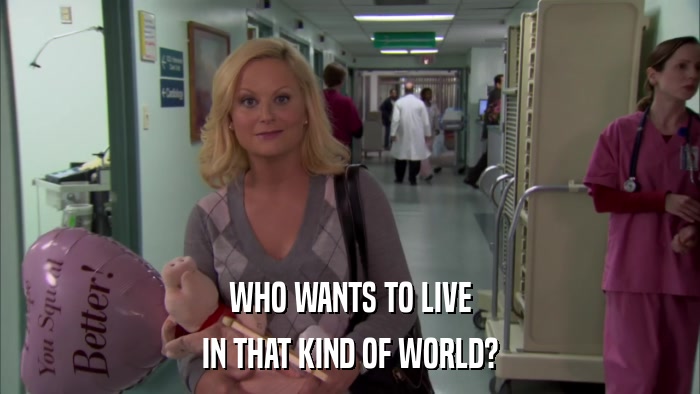 WHO WANTS TO LIVE IN THAT KIND OF WORLD? 