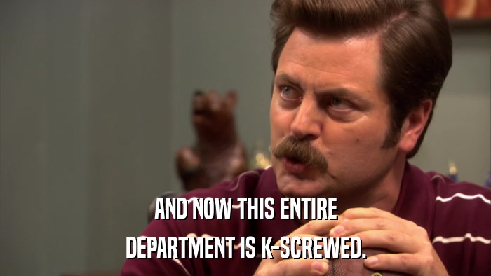 AND NOW THIS ENTIRE DEPARTMENT IS K-SCREWED. 