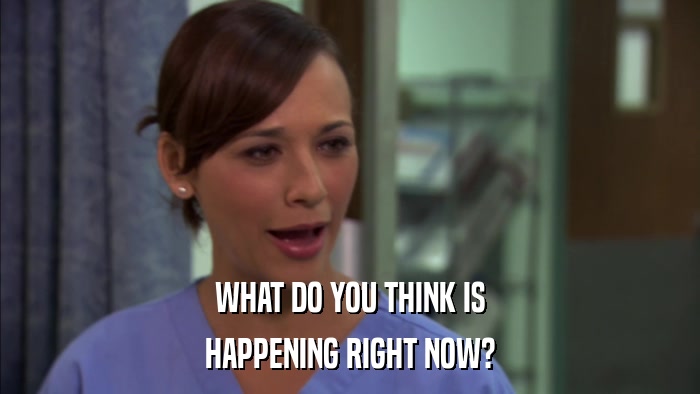 WHAT DO YOU THINK IS HAPPENING RIGHT NOW? 