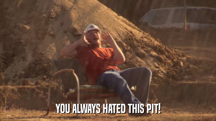 YOU ALWAYS HATED THIS PIT!  
