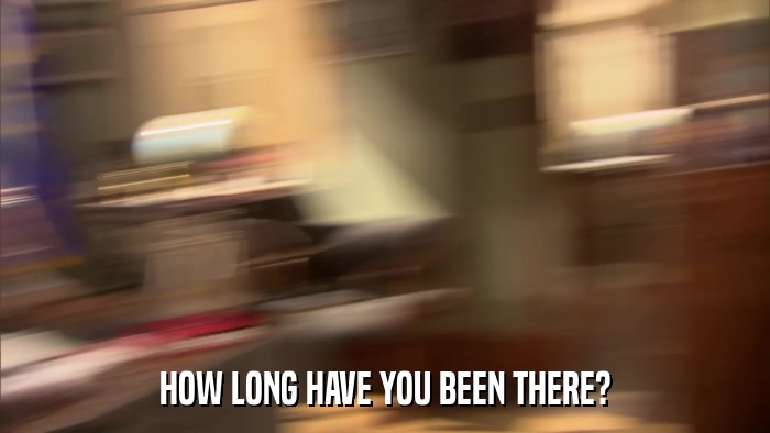 HOW LONG HAVE YOU BEEN THERE?  