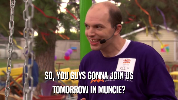 SO, YOU GUYS GONNA JOIN US TOMORROW IN MUNCIE? 