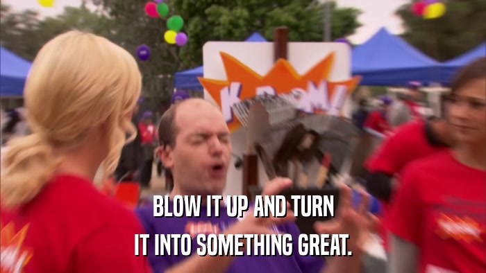 BLOW IT UP AND TURN IT INTO SOMETHING GREAT. 