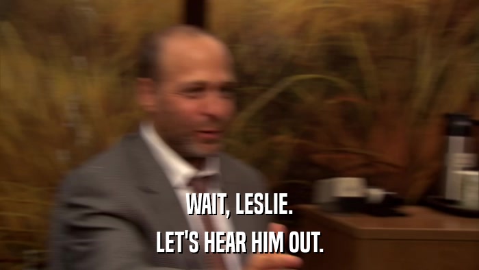 WAIT, LESLIE. LET'S HEAR HIM OUT. 