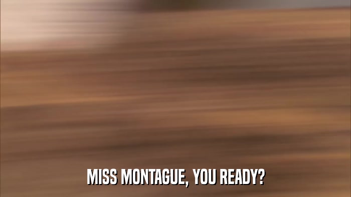 MISS MONTAGUE, YOU READY?  
