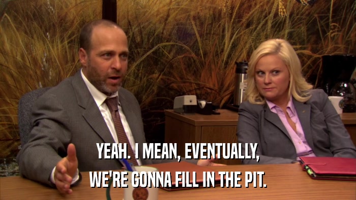 YEAH. I MEAN, EVENTUALLY, WE'RE GONNA FILL IN THE PIT. 