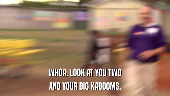 WHOA. LOOK AT YOU TWO AND YOUR BIG KABOOMS. 