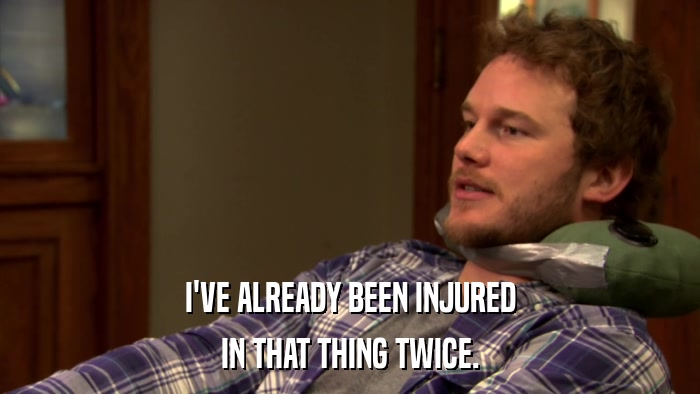 I'VE ALREADY BEEN INJURED IN THAT THING TWICE. 