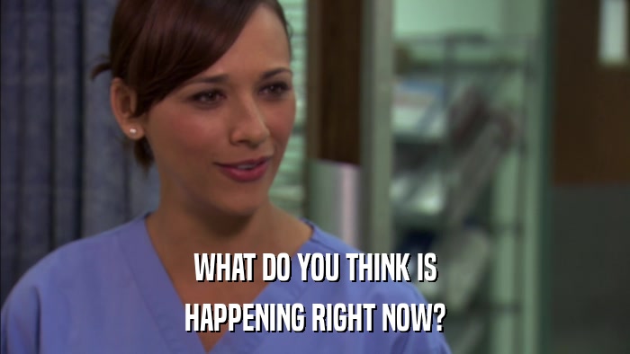 WHAT DO YOU THINK IS HAPPENING RIGHT NOW? 