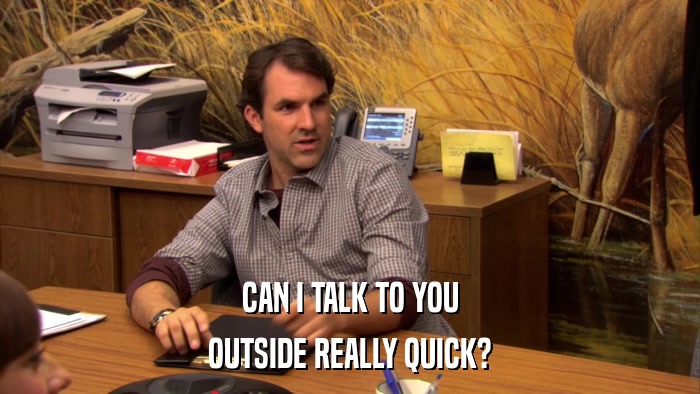 CAN I TALK TO YOU OUTSIDE REALLY QUICK? 