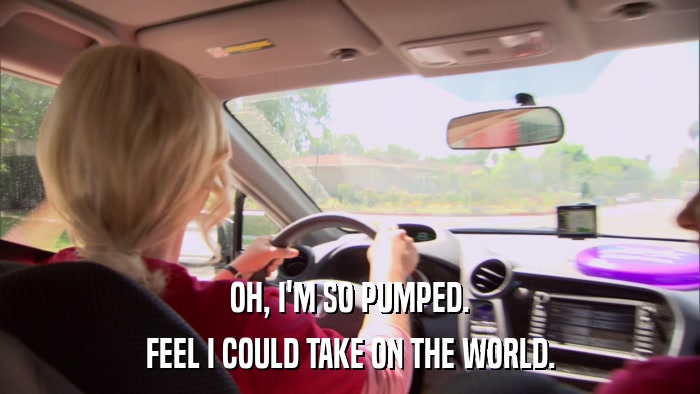 OH, I'M SO PUMPED. FEEL I COULD TAKE ON THE WORLD. 