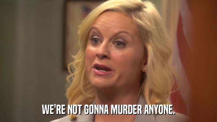 WE'RE NOT GONNA MURDER ANYONE.  
