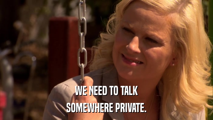 WE NEED TO TALK SOMEWHERE PRIVATE. 