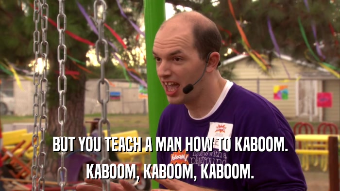 BUT YOU TEACH A MAN HOW TO KABOOM. KABOOM, KABOOM, KABOOM. 