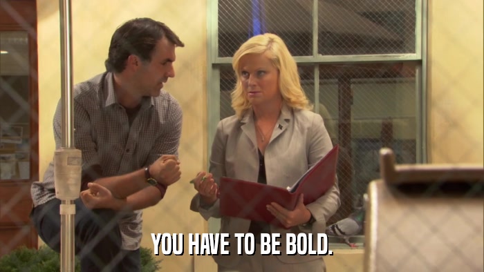 YOU HAVE TO BE BOLD.  