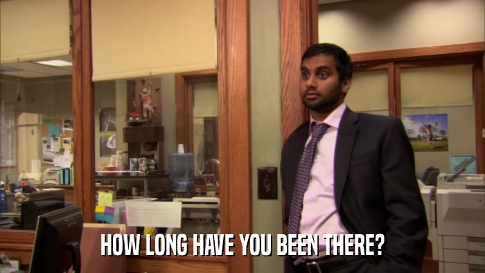 HOW LONG HAVE YOU BEEN THERE?  