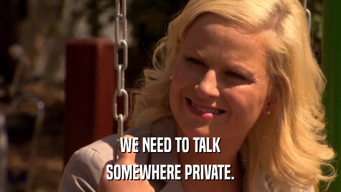 WE NEED TO TALK SOMEWHERE PRIVATE. 
