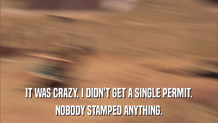 IT WAS CRAZY. I DIDN'T GET A SINGLE PERMIT. NOBODY STAMPED ANYTHING. 