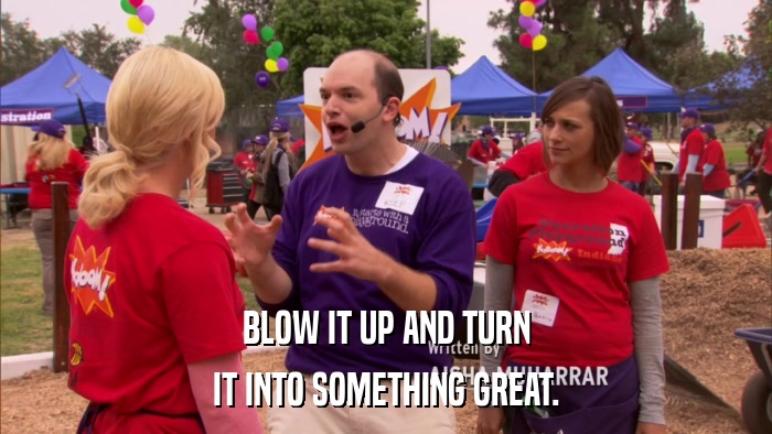 BLOW IT UP AND TURN IT INTO SOMETHING GREAT. 