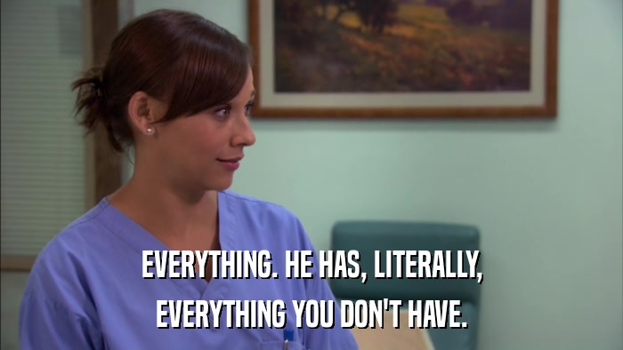 EVERYTHING. HE HAS, LITERALLY, EVERYTHING YOU DON'T HAVE. 
