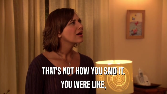 THAT'S NOT HOW YOU SAID IT. YOU WERE LIKE, 