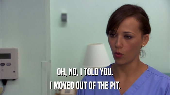 OH, NO, I TOLD YOU. I MOVED OUT OF THE PIT. 