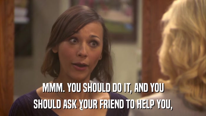 MMM. YOU SHOULD DO IT, AND YOU SHOULD ASK YOUR FRIEND TO HELP YOU, 