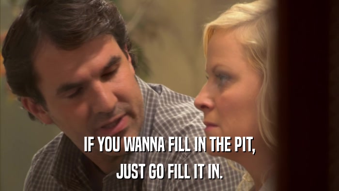IF YOU WANNA FILL IN THE PIT, JUST GO FILL IT IN. 