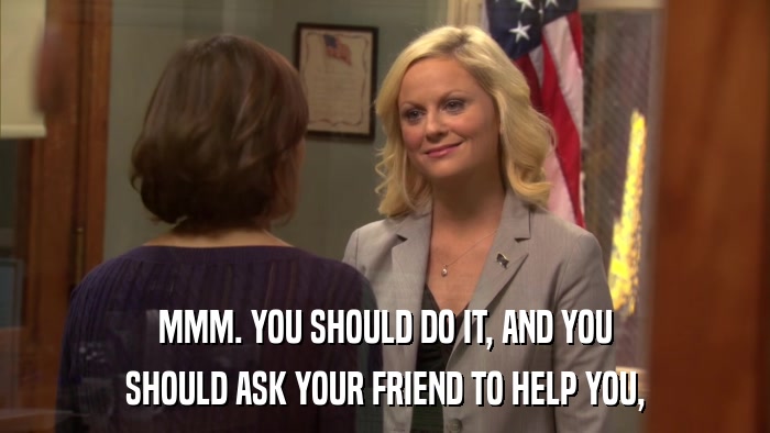 MMM. YOU SHOULD DO IT, AND YOU SHOULD ASK YOUR FRIEND TO HELP YOU, 
