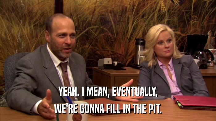 YEAH. I MEAN, EVENTUALLY, WE'RE GONNA FILL IN THE PIT. 