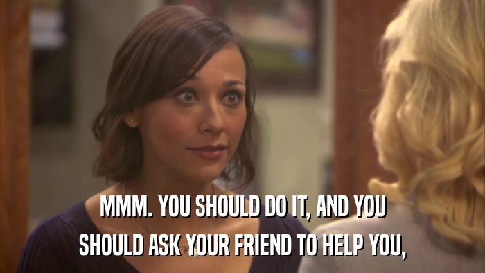 MMM. YOU SHOULD DO IT, AND YOU SHOULD ASK YOUR FRIEND TO HELP YOU, 