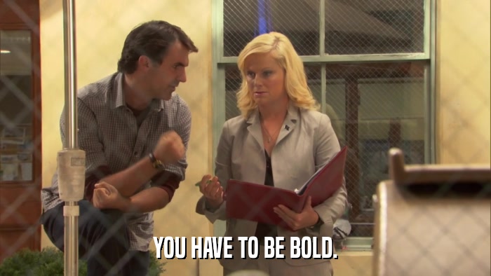 YOU HAVE TO BE BOLD.  