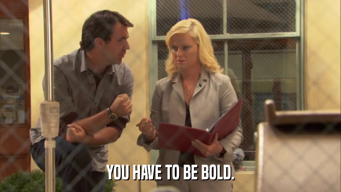 YOU HAVE TO BE BOLD.  