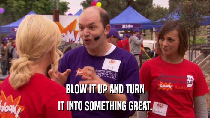 BLOW IT UP AND TURN IT INTO SOMETHING GREAT. 