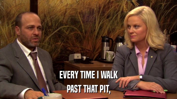 EVERY TIME I WALK PAST THAT PIT, 