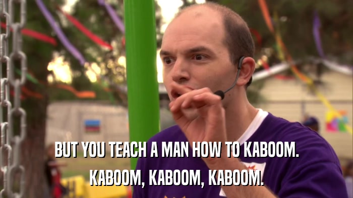 BUT YOU TEACH A MAN HOW TO KABOOM. KABOOM, KABOOM, KABOOM. 