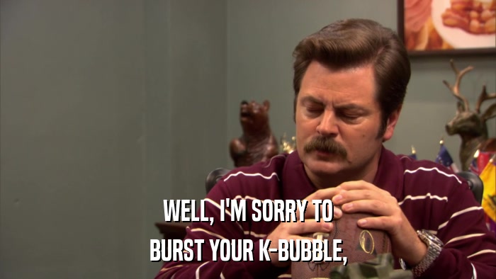 WELL, I'M SORRY TO BURST YOUR K-BUBBLE, 