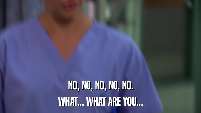 NO, NO, NO, NO, NO. WHAT... WHAT ARE YOU... 