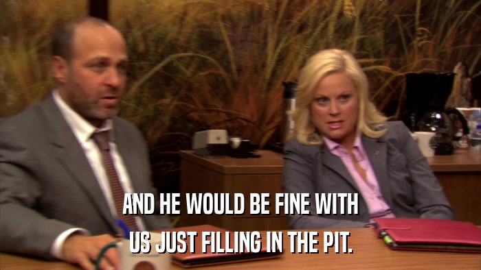 AND HE WOULD BE FINE WITH US JUST FILLING IN THE PIT. 