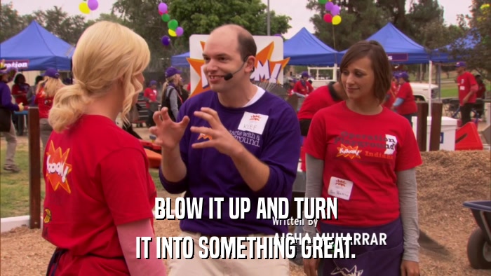BLOW IT UP AND TURN IT INTO SOMETHING GREAT. 