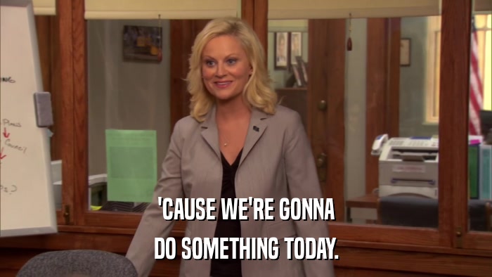 'CAUSE WE'RE GONNA DO SOMETHING TODAY. 